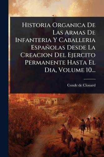 Historia Organica De Las Armas De Infanteria Y Caballeria Españolas Desde La Creacion Del Ejercito Permanente Hasta El Dia, Volume 10...  by Conde De Clonard at Abbey's Bookshop, 