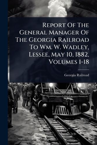 Report Of The General Manager Of The Georgia Railroad To Wm. W. Wadley, Lessee, May 10, 1882, Volumes 1-18  by Georgia Railroad at Abbey's Bookshop, 