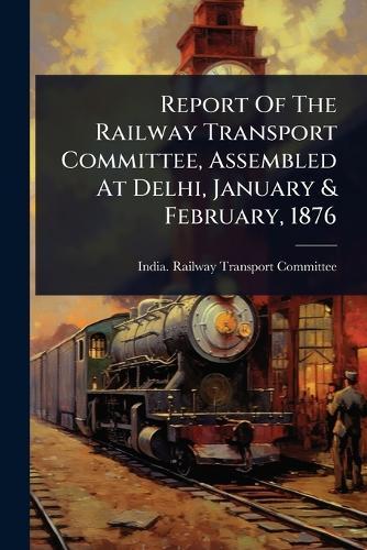 Report Of The Railway Transport Committee, Assembled At Delhi, January & February, 1876  by India Railway Transport Committee at Abbey's Bookshop, 