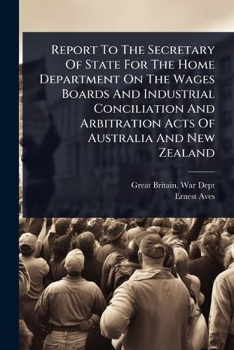 Report To The Secretary Of State For The Home Department On The Wages Boards And Industrial Conciliation And Arbitration Acts Of Australia And New Zealand  by Great Britain War Dept at Abbey's Bookshop, 