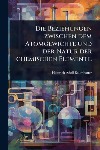Die Beziehungen zwischen dem Atomgewichte und der Natur der chemischen Elemente.  by Heinrich Adolf Baumhauer at Abbey's Bookshop, 