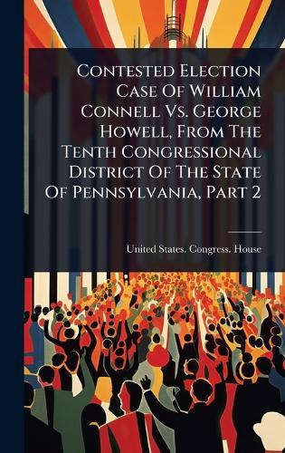Contested Election Case Of William Connell Vs. George Howell, From The Tenth Congressional District Of The State Of Pennsylvania, Part 2  by United States Congress House at Abbey's Bookshop, 