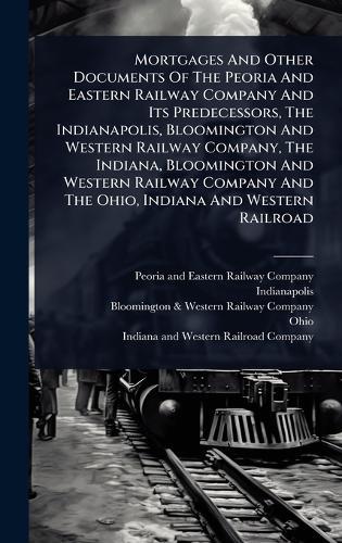 Mortgages And Other Documents Of The Peoria And Eastern Railway Company And Its Predecessors, The Indianapolis, Bloomington And Western Railway Company, The Indiana, Bloomington And Western Railway Company And The Ohio, Indiana And Western Railroad  by Peoria and Eastern Railway Company at Abbey's Bookshop, 