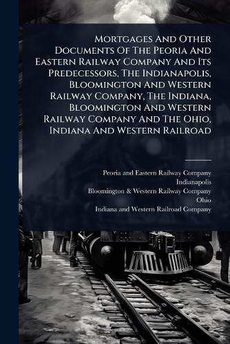 Mortgages And Other Documents Of The Peoria And Eastern Railway Company And Its Predecessors, The Indianapolis, Bloomington And Western Railway Company, The Indiana, Bloomington And Western Railway Company And The Ohio, Indiana And Western Railroad  by Peoria and Eastern Railway Company at Abbey's Bookshop, 