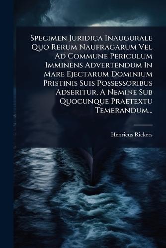 Specimen Juridica Inaugurale Quo Rerum Naufragarum Vel Ad Commune Periculum Imminens Advertendum In Mare Ejectarum Dominium Pristinis Suis Possessoribus Adseritur, A Nemine Sub Quocunque Praetextu Temerandum...  by Henricus Rickers at Abbey's Bookshop, 