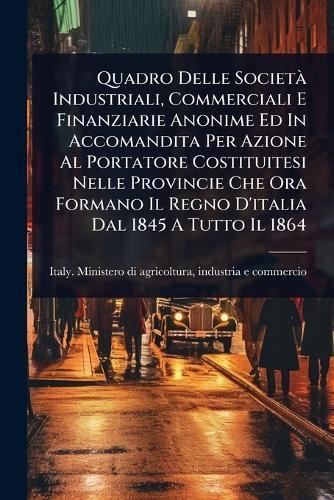Quadro Delle SocietÃ Industriali, Commerciali E Finanziarie Anonime Ed In Accomandita Per Azione Al Portatore Costituitesi Nelle Provincie Che Ora Formano Il Regno D'italia Dal 1845 A Tutto Il 1864  by Indu Italy Ministero Di Agricoltura at Abbey's Bookshop, 
