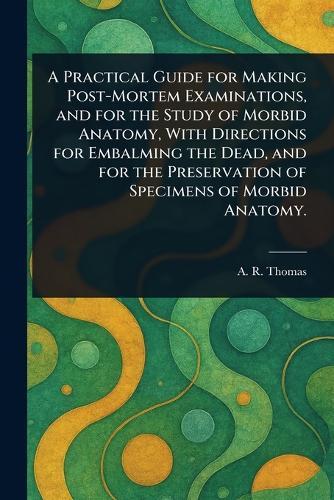 A Practical Guide for Making Post-Mortem Examinations, and for the Study of Morbid Anatomy, With Directions for Embalming the Dead, and for the Preservation of Specimens of Morbid Anatomy.