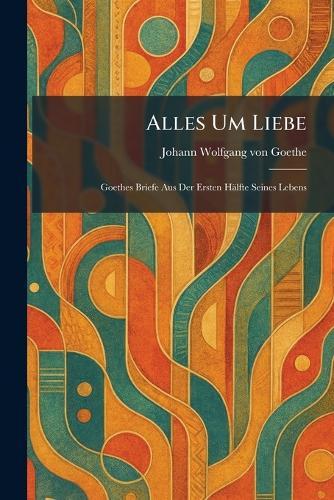 Alles Um Liebe: Goethes Briefe Aus Der Ersten Hälfte Seines Lebens
