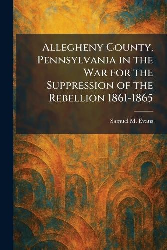 Allegheny County, Pennsylvania in the War for the Suppression of the Rebellion 1861-1865