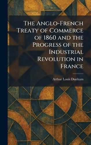 The Anglo-French Treaty of Commerce of 1860 and the Progress of the Industrial Revolution in France  by Arthur Louis Dunham at Abbey's Bookshop, 