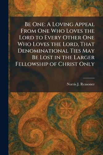 Be One: A Loving Appeal From One Who Loves the Lord to Every Other One Who Loves the Lord, That Denominational Ties May Be Lost in the Larger Fellowship of Christ Only  by Norris J Reasoner at Abbey's Bookshop, 