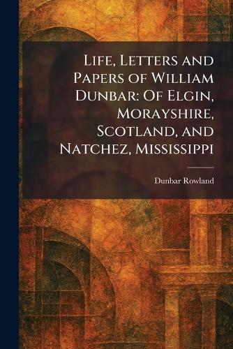 Life, Letters and Papers of William Dunbar: Of Elgin, Morayshire, Scotland, and Natchez, Mississippi