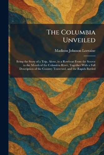 The Columbia Unveiled: Being the Story of a Trip, Alone, in a Rowboat From the Source to the Mouth of the Columbia River, Together With a Full Description of the Country Traversed, and the Rapids Battled  by Madison Johnson Lorraine at Abbey's Bookshop, 