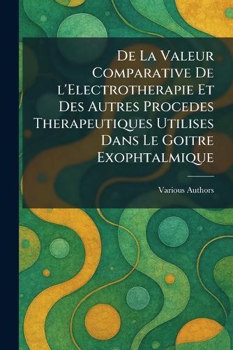 De La Valeur Comparative De l'Electrotherapie Et Des Autres Procedes Therapeutiques Utilises Dans Le Goitre Exophtalmique  by Imprimerie de l'Edition Et de l'Indus at Abbey's Bookshop, 