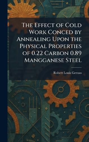 The Effect of Cold Work Conced by Annealing Upon the Physical Properties of 0.22 Carbon 0.89 Mangganese Steel  by Robert Louis Geruso at Abbey's Bookshop, 
