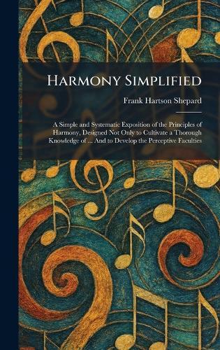 Harmony Simplified: A Simple and Systematic Exposition of the Principles of Harmony, Designed Not Only to Cultivate a Thorough Knowledge of ... And to Develop the Perceptive Faculties  by Frank Hartson Shepard at Abbey's Bookshop, 
