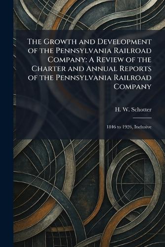 The Growth and Development of the Pennsylvania Railroad Company: A Review of the Charter and Annual Reports of the Pennsylvania Railroad Company: 1846 to 1926, Inclusive