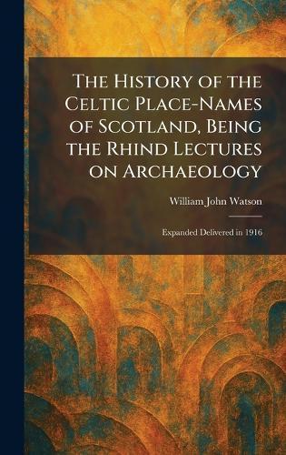 The History of the Celtic Place-Names of Scotland, Being the Rhind Lectures on Archaeology: Expanded Delivered in 1916  by William John Watson at Abbey's Bookshop, 