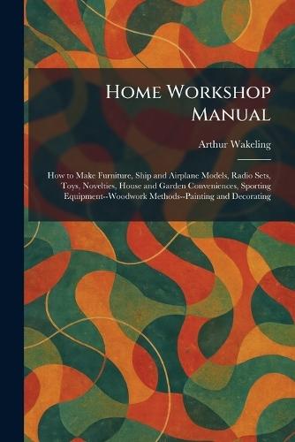 Home Workshop Manual: How to Make Furniture, Ship and Airplane Models, Radio Sets, Toys, Novelties, House and Garden Conveniences, Sporting Equipment--Woodwork Methods--Painting and Decorating  by Arthur Wakeling at Abbey's Bookshop, 