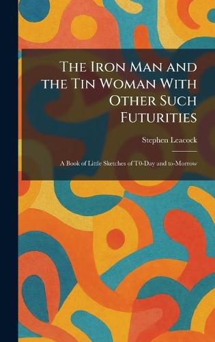 The Iron Man and the Tin Woman With Other Such Futurities: A Book of Little Sketches of T0-Day and To-Morrow  by Stephen Leacock at Abbey's Bookshop, 