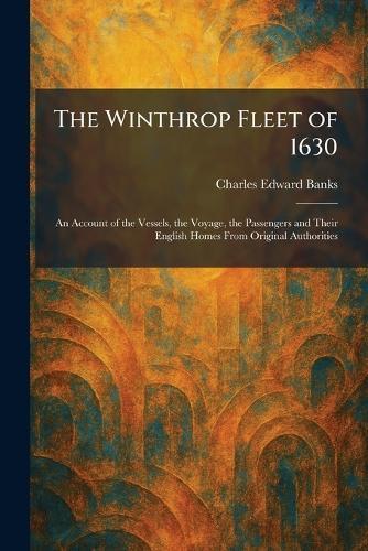 The Winthrop Fleet of 1630: An Account of the Vessels, the Voyage, the Passengers and Their English Homes From Original Authorities
