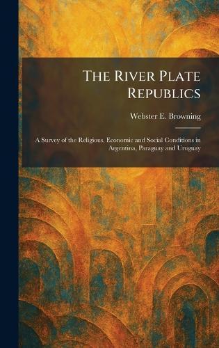 The River Plate Republics: A Survey of the Religious, Economic and Social Conditions in Argentina, Paraguay and Uruguay  by Webster E Browning at Abbey's Bookshop, 