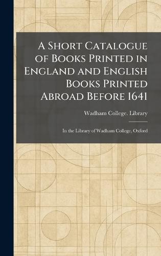 A Short Catalogue of Books Printed in England and English Books Printed Abroad Before 1641: In the Library of Wadham College, Oxford  by Wadham College Library at Abbey's Bookshop, 