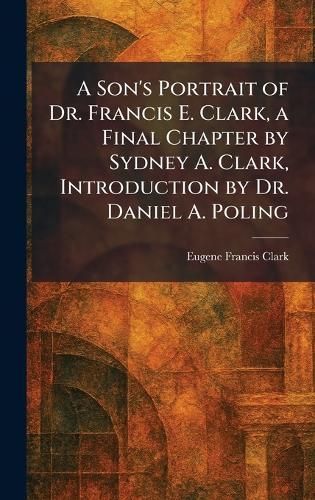 A Son's Portrait of Dr. Francis E. Clark, a Final Chapter by Sydney A. Clark, Introduction by Dr. Daniel A. Poling  by Eugene Francis Clark at Abbey's Bookshop, 