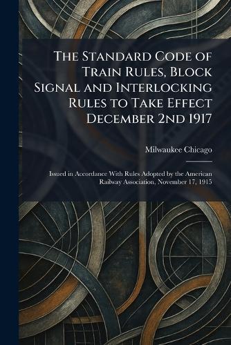 The Standard Code of Train Rules, Block Signal and Interlocking Rules to Take Effect December 2nd 1917: Issued in Accordance With Rules Adopted by the American Railway Association, November 17, 1915