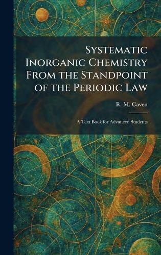 Systematic Inorganic Chemistry From the Standpoint of the Periodic Law: A Text Book for Advanced Students  by R M Caven at Abbey's Bookshop, 