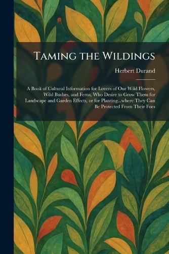 Taming the Wildings: A Book of Cultural Information for Lovers of Our Wild Flowers, Wild Bushes, and Ferns, Who Desire to Grow Them for Landscape and Garden Effects, or for Planting...where They Can Be Protected From Their Foes