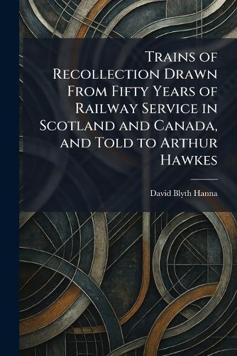 Trains of Recollection Drawn From Fifty Years of Railway Service in Scotland and Canada, and Told to Arthur Hawkes