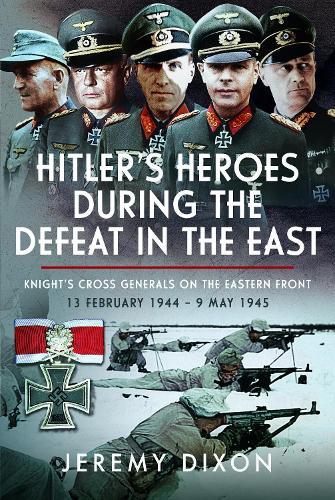 Hitler’s Heroes During The Defeat in the East: Knight’s Cross Generals on the Eastern Front, 13 February 1944 – 9 May 1945