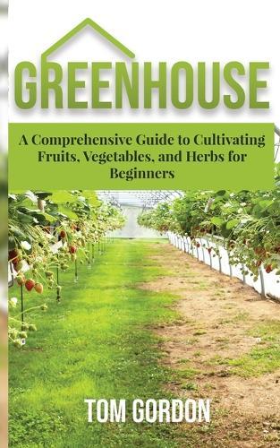 Greenhouse Gardening For Beginners: A Practical Guide To Choose & Maintain A Greenhouse, Grow Pest-Resistant Plants & Harvest Organic Produce No Experience Required!