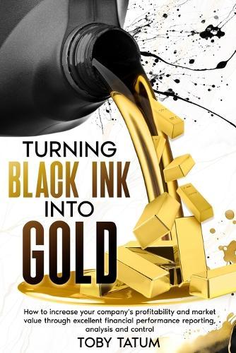 Turning Black Ink Into Gold: How to increase your company's profitability and market value through excellent financial performance reporting, analysis and control  by Toby Tatum at Abbey's Bookshop, 