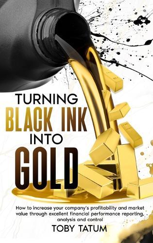 Turning Black Ink Into Gold: How to increase your company's profitability and market value through excellent financial performance reporting, analysis and control  by Toby Tatum at Abbey's Bookshop, 