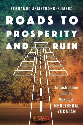 Roads to Prosperity and Ruin: Infrastructure and the Making of Neoliberal Yucatán  by Fernando Armstrong-Fumero at Abbey's Bookshop, 