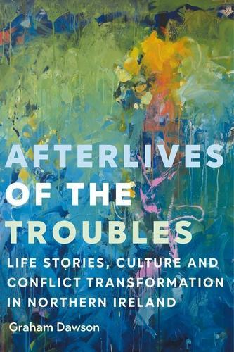 Afterlives of the Troubles: Life Stories, Culture and Conflict Transformation in Northern Ireland