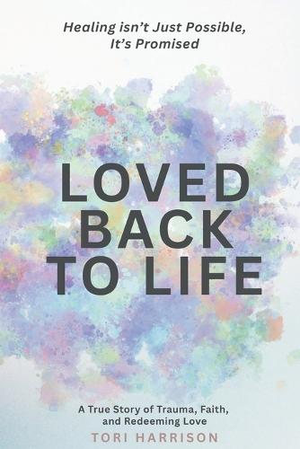 Loved Back to Life: Healing Isn't Just Possible, It's Promised: A True Story of Trauma, Faith, and Redeeming Love