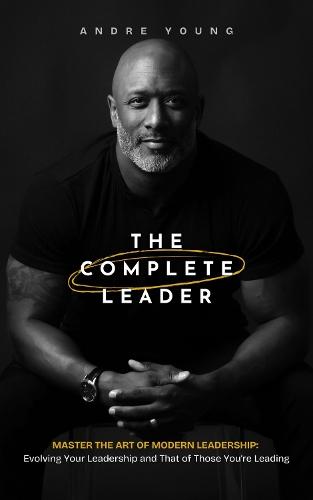 The Complete Leader: Master the Art of Modern Leadership; Evolving Your Leadership and That of Those You're Leading!