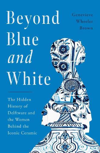 Beyond Blue and White: The Hidden History of Delftware and the Women Behind the Iconic Ceramic  by Genevieve Wheeler Brown at Abbey's Bookshop, 