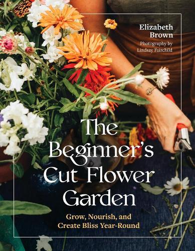 The Beginner’s Cut Flower Garden: Grow, Nourish, and Create Bliss Year-Round