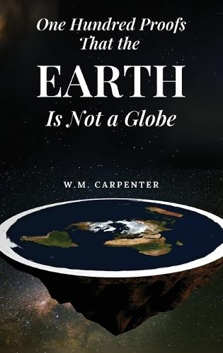 One Hundred Proofs That the Earth Is Not a Globe: One Hundred Arguments Against a Spherical Earth, First Published 1885  by W M Carpenter at Abbey's Bookshop, 
