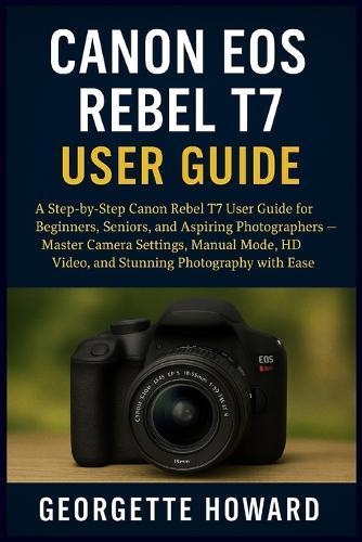 Canon EOS Rebel T7 User Guide: A Step-by-Step Canon Rebel T7 User Guide for Beginners, Seniors, and Aspiring Photographers - Master Camera Settings, Manual Mode, HD Video, and Stunning Photography with Ease  by Georgette Howard at Abbey's Bookshop, 