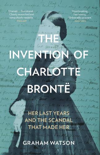 The Invention of Charlotte Brontë: Her Last Years and the Scandal That Made Her