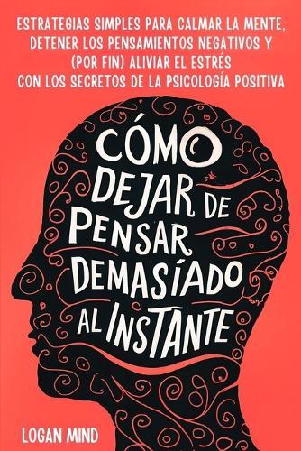 Cómo Dejar de Pensar Demasiado al Instante: Estrategias Simples para Calmar la Mente, Detener los Pensamientos Negativos y (Por Fin) Aliviar el Estrés con los Secretos de la Psicología Positiva  by Logan Mind at Abbey's Bookshop, 