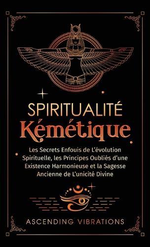 Spiritualité Kémétique: Les Secrets Enfouis de L'évolution Spirituelle, les Principes Oubliés d'une Existence Harmonieuse et la Sagesse Ancienne de L'unicité Divine  by Ascending Vibrations at Abbey's Bookshop, 