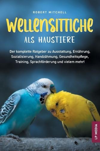 Wellensittiche als Haustiere: Der komplette Ratgeber zu Ausstattung, Ernährung, Sozialisierung, Handzähmung, Gesundheitspflege, Training, Sprachförderung und vielem mehr!