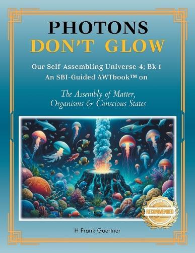 Photons Don't Glow: Our Self-Assembling Universe-4; Bk 1 An SBI-Guided AWTbook(TM) on The Assembly of Matter, Organisms & Conscious States