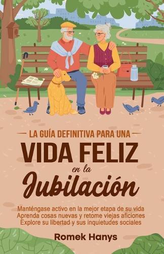 La guía definitiva para una vida feliz en la jubilación: Manténgase activo en la mejor etapa de su vida Aprenda cosas nuevas y retome viejas aficiones Explore su libertad y sus inquietudes sociales  by Romek Hanys at Abbey's Bookshop, 